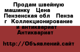 Продам швейную машинку › Цена ­ 10 000 - Пензенская обл., Пенза г. Коллекционирование и антиквариат » Антиквариат   